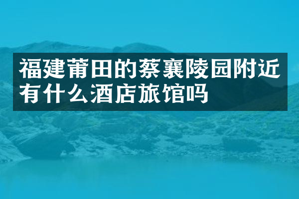 福建莆田的蔡襄陵园附近有什么酒店旅馆吗