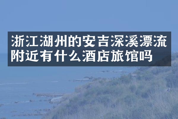浙江湖州的安吉深溪漂流附近有什么酒店旅馆吗