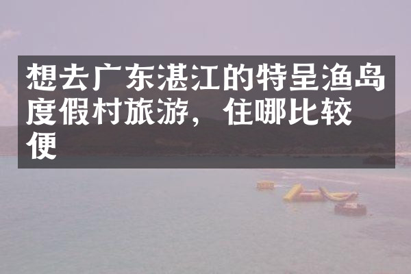 想去广东湛江的特呈渔岛度假村旅游，住哪比较方便
