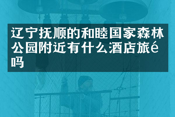 辽宁抚顺的和睦国家森林公园附近有什么酒店旅馆吗