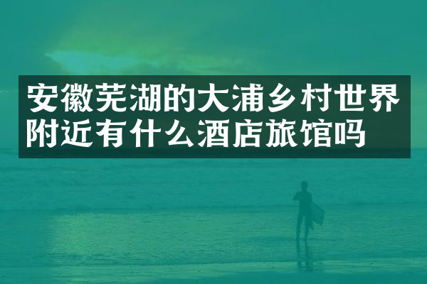 安徽芜湖的大浦乡村世界附近有什么酒店旅馆吗