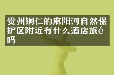 贵州铜仁的麻阳河自然保护区附近有什么酒店旅馆吗