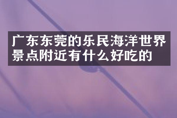 广东东莞的乐民海洋世界景点附近有什么好吃的