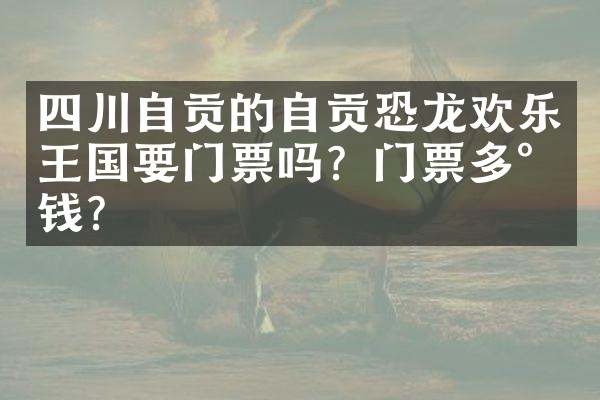 四川自贡的自贡恐龙欢乐王国要门票吗？门票多少钱？