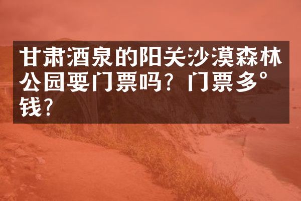 甘肃酒泉的阳关沙漠森林公园要门票吗？门票多少钱？