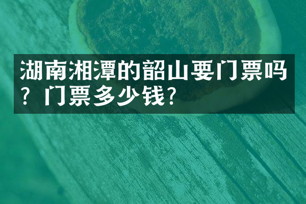 湖南湘潭的韶山要门票吗？门票多少钱？