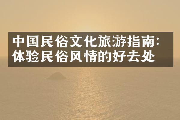 中国民俗文化旅游指南：体验民俗风情的好去处