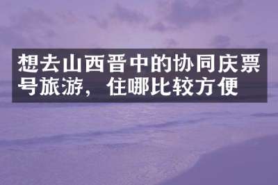想去山西晋中的协同庆票号旅游，住哪比较方便