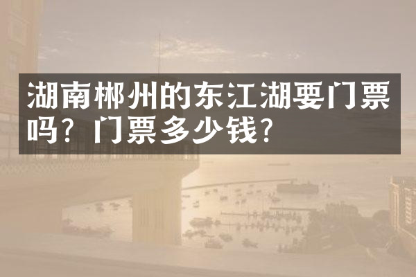 湖南郴州的东江湖要门票吗？门票多少钱？