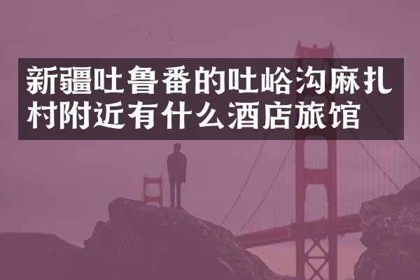 新疆吐鲁番的吐峪沟麻扎村附近有什么酒店旅馆吗