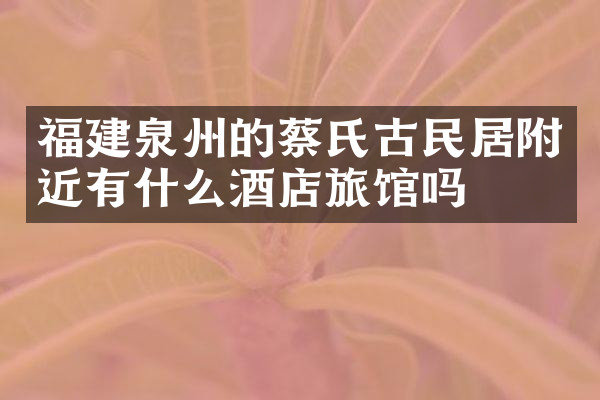 福建泉州的蔡氏古民居附近有什么酒店旅馆吗