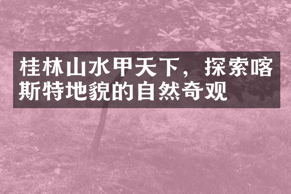 桂林山水甲天下，探索喀斯特地貌的自然奇观