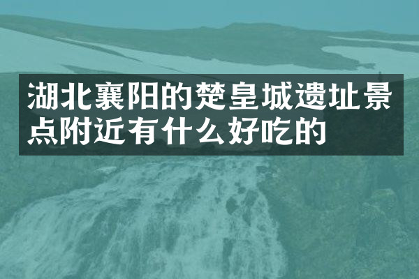 湖北襄阳的楚皇城遗址景点附近有什么好吃的