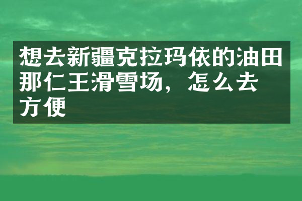想去新疆克拉玛依的油田那仁王滑雪场，怎么去最方便