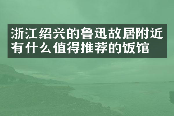 浙江绍兴的鲁迅故居附近有什么值得推荐的饭馆吗