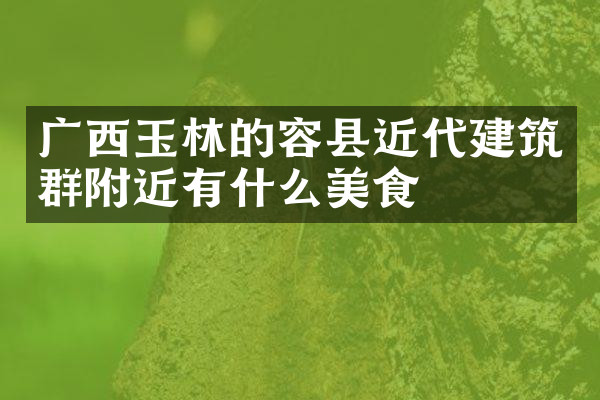 广西玉林的容县近代建筑群附近有什么美食