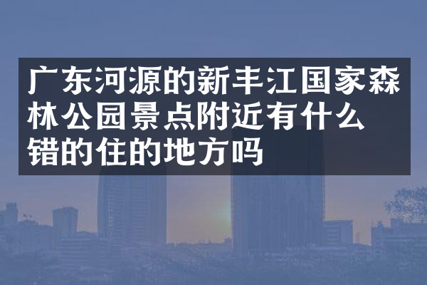 广东河源的新丰江国家森林公园景点附近有什么不错的住的地方吗