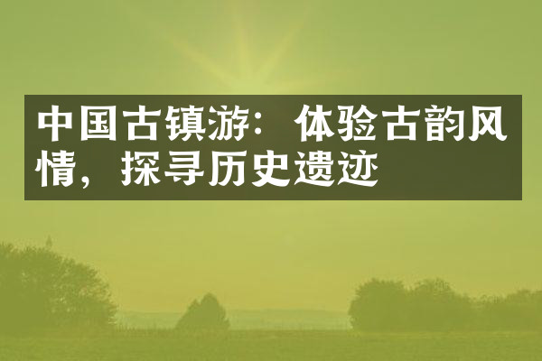 中国古镇游：体验古韵风情，探寻历史遗迹