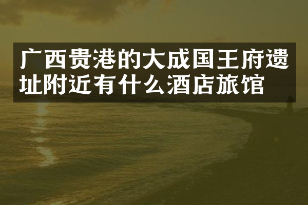 广西贵港的大成国王府遗址附近有什么酒店旅馆吗