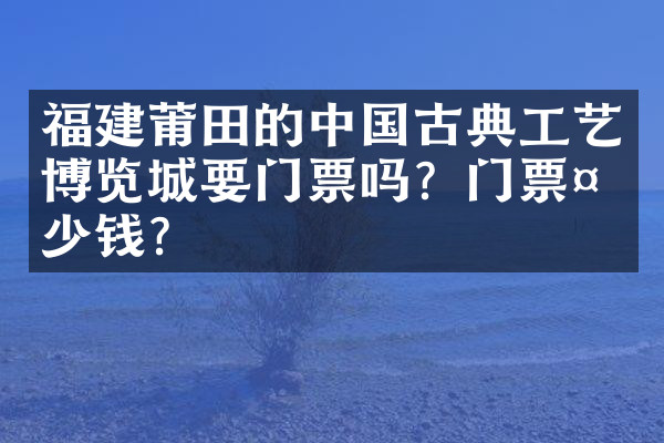 福建莆田的中国古典工艺博览城要门票吗？门票多少钱？