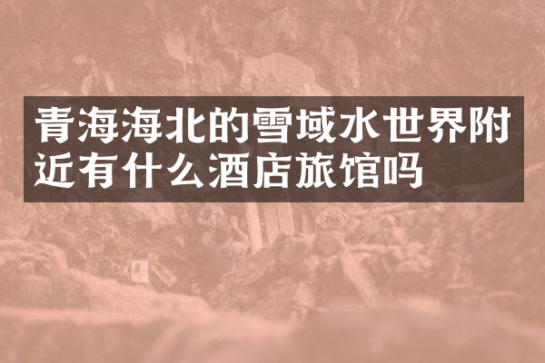 青海海北的雪域水世界附近有什么酒店旅馆吗