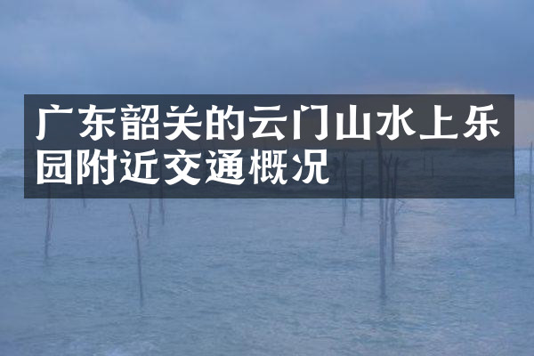 广东韶关的云门山水上乐园附近交通概况