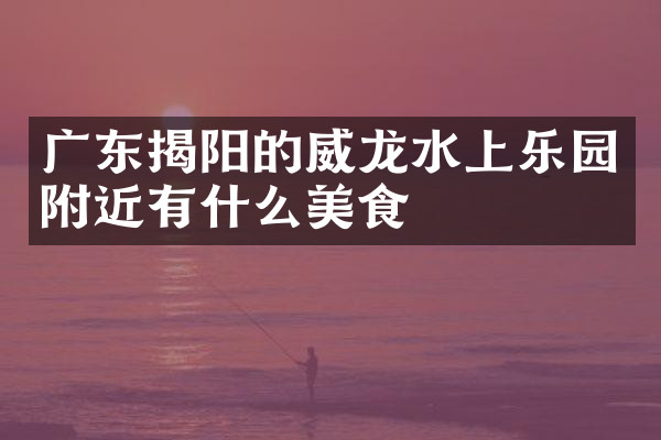 广东揭阳的威龙水上乐园附近有什么美食