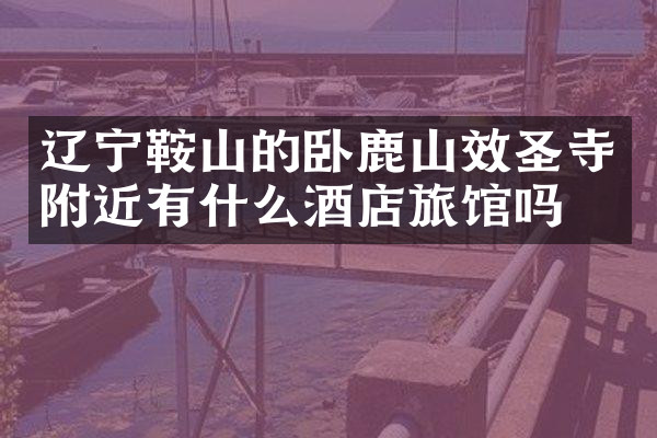 辽宁鞍山的卧鹿山效圣寺附近有什么酒店旅馆吗