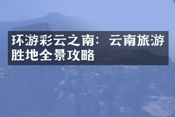 环游彩云之南：云南旅游胜地全景攻略