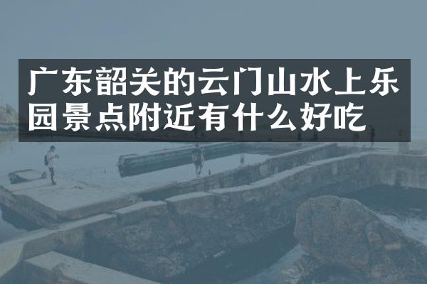 广东韶关的云门山水上乐园景点附近有什么好吃的