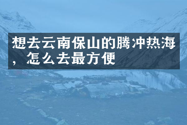 想去云南保山的腾冲热海，怎么去最方便