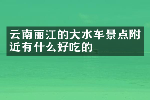 云南丽江的大水车景点附近有什么好吃的