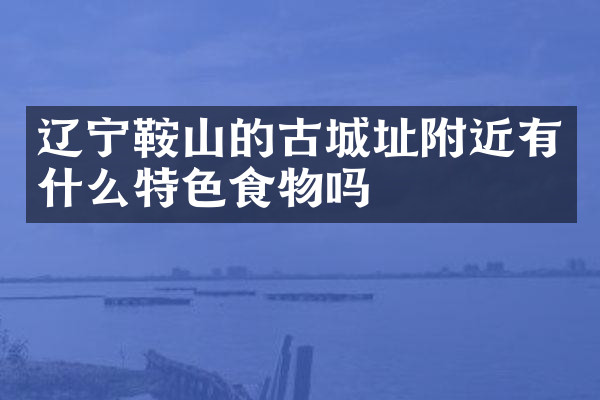辽宁鞍山的古城址附近有什么特色食物吗
