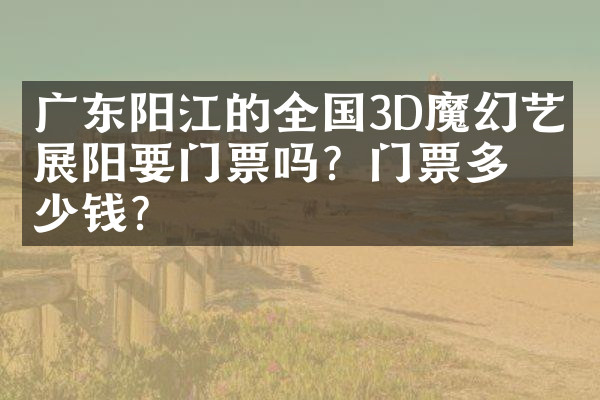 广东阳江的全国3D魔幻艺术展阳要门票吗？门票多少钱？
