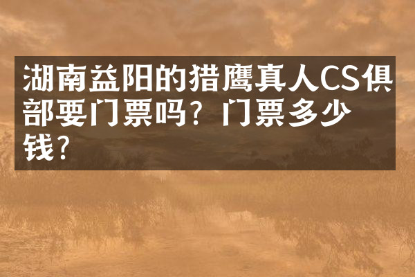 湖南益阳的猎鹰真人CS俱乐部要门票吗？门票多少钱？