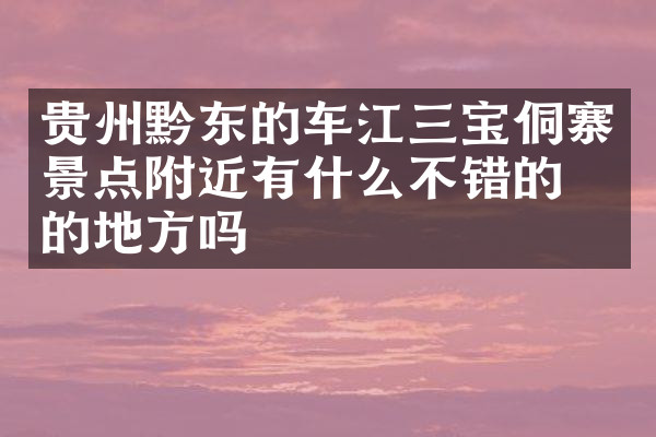 贵州黔东的车江三宝侗寨景点附近有什么不错的住的地方吗