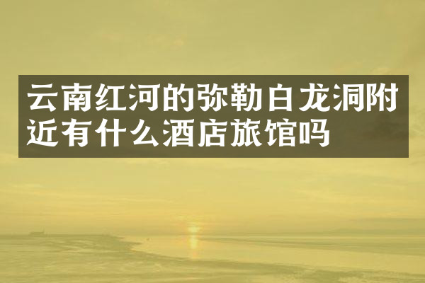 云南红河的弥勒白龙洞附近有什么酒店旅馆吗