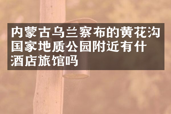 内蒙古乌兰察布的黄花沟国家地质公园附近有什么酒店旅馆吗