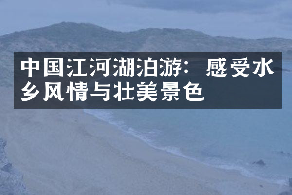 中国江河湖泊游：感受水乡风情与壮美景色
