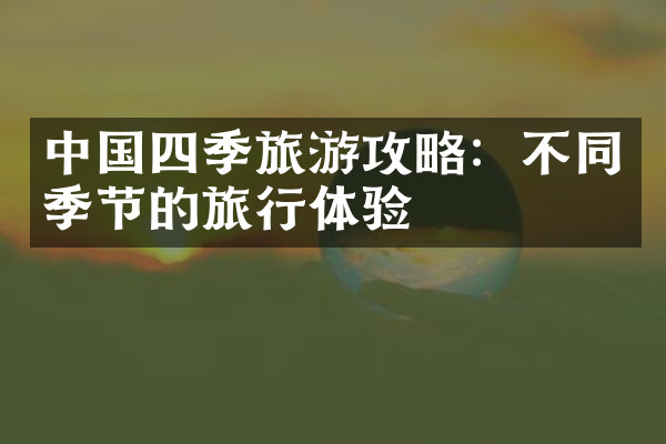 中国四季旅游攻略：不同季节的旅行体验