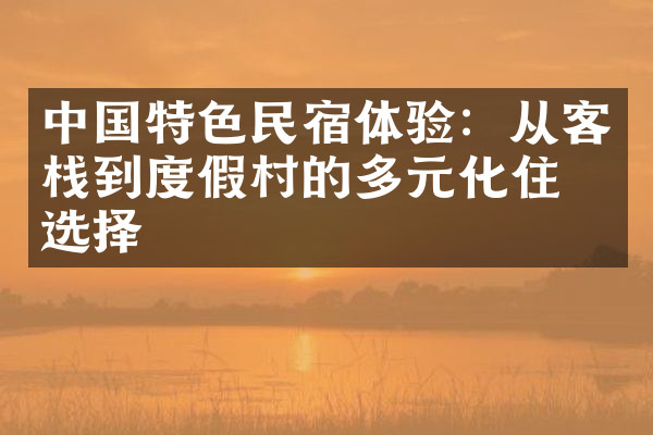 中国特色民宿体验：从客栈到度假村的多元化住宿选择