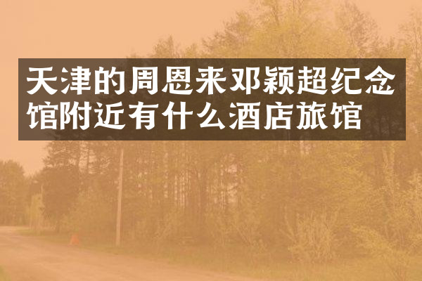 天津的周恩来邓颖超纪念馆附近有什么酒店旅馆吗