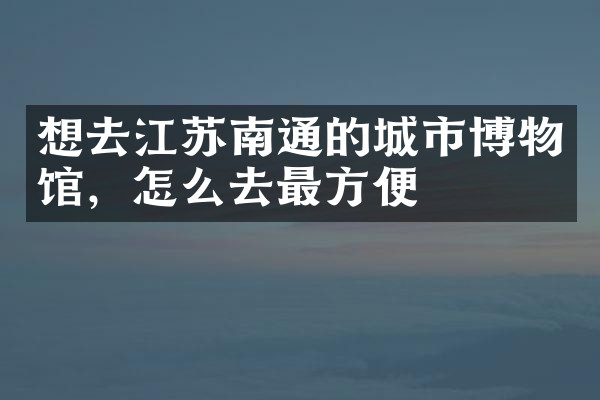 想去江苏南通的城市博物馆，怎么去最方便