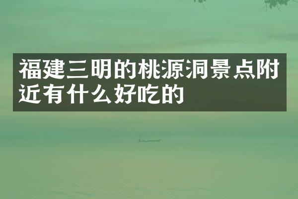 福建三明的桃源洞景点附近有什么好吃的