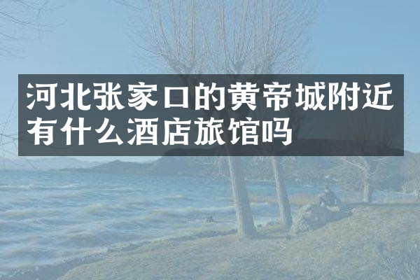 河北张家口的黄帝城附近有什么酒店旅馆吗