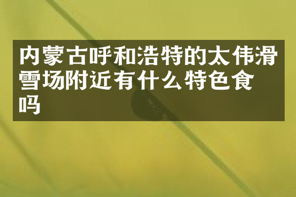 内蒙古呼和浩特的太伟滑雪场附近有什么特色食物吗