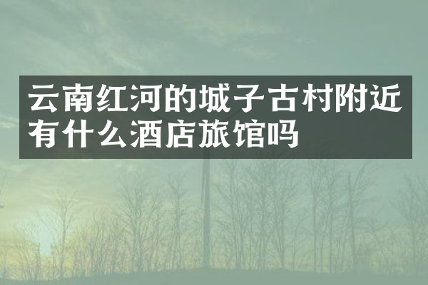 云南红河的城子古村附近有什么酒店旅馆吗