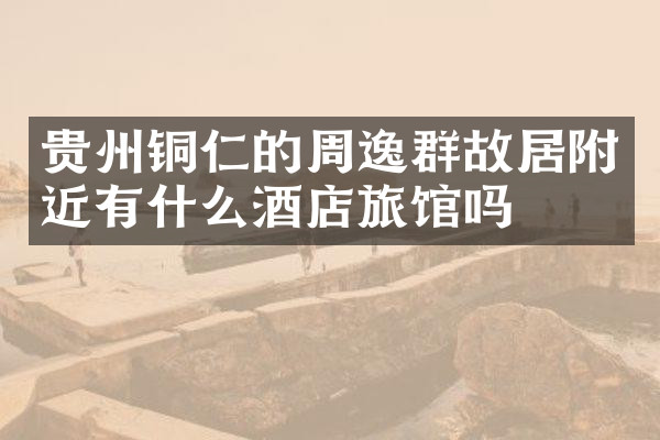 贵州铜仁的周逸群故居附近有什么酒店旅馆吗