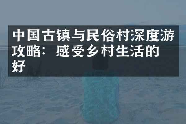中国古镇与民俗村深度游攻略：感受乡村生活的美好
