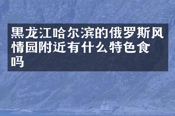 黑龙江哈尔滨的俄罗斯风情园附近有什么特色食物吗